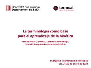 I Congreso Internacional de Bioética
Vic, 24-25 de enero de 2019
La terminología como base
para el aprendizaje de la bioética
Marta Sabater (TERMCAT, Centre de Terminologia)
Josep M. Busquets (Departament de Salut)
 