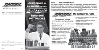 First . . . and Still the Best!
                                                                   QUESTIONS &    For over 30 years, the name AMSOIL has meant the best performance,
                                                                  ANSWERS about   protection, and value to millions of motorists. AMSOIL synthetic lubricants
                                                                                  and automotive products have been repeatedly proven superior to other
                                                                                  brands. Available internationally, the name AMSOIL means the same thing
                                                                                  worldwide: top quality performance and protection.
AMSOIL products and Dealership information
are available from your local AMSOIL Dealer.                                                                                 The Company of Firsts
                                                                    Synthetic                                                     • First to manufacture synthetic gear lube
                                                                   MOTOR OILS          Documented History
                                                                                                                                    for automotive use.
                                                                                                                                  • First to manufacture a 100:1 pre-mix
                                                                                  of Innovation and Leadership                      synthetic 2-cycle oil.

                                                                                  • First to develop an API rated 100 percent     • First to manufacture a synthetic
                                                                                    synthetic motor oil.                            automatic transmission fluid for
                                                                                                                                    automotive use.
                                                                                  • First to introduce the concept of “extended
                                                                                    drain intervals” with a recommended
                                                                                    25,000-mile/12-month drain interval.
                                                                                  • First U.S. company to utilize the
                                                                                    NOACK volatility test as a standard
                                                                                    of performance excellence.
                                                                                  • First to produce synthetic
                                                                                    motor oils for diesel engines,
                                                                                    racing engines, turbos and
                                                                                    marine engines.
Copyright © AMSOIL INC.
All rights reserved. Reproduction Prohibited.
                                                                                  • First to introduce synthetic
Printed in the U.S.A. by AMSOIL INC., Superior, WI 54880                            oils that legitimately contribute
                                                                                    to improving fuel efficiency.
AMSOIL INC., AMSOIL Bldg., Superior, WI 54880 (715) 392-7101
Printed in U.S.A. © Copyright 2007


G-359                                                      8/07
 