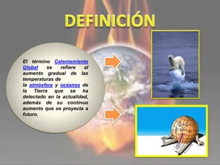El término Calentamiento
Global se refiere al
aumento gradual de las
temperaturas de
la atmósfera y océanos de
la Tierra que se ha
detectado en la actualidad,
además de su continuo
aumento que se proyecta a
futuro.
 