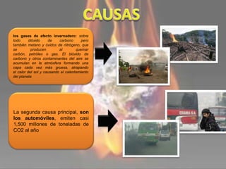 los gases de efecto invernadero: sobre
todo dióxido de carbono pero
también metano y óxidos de nitrógeno, que
se producen al quemar
carbón, petróleo o gas. El bióxido de
carbono y otros contaminantes del aire se
acumulan en la atmósfera formando una
capa cada vez más gruesa, atrapando
el calor del sol y causando el calentamiento
del planeta
La segunda causa principal, son
los automóviles, emiten casi
1,500 millones de toneladas de
CO2 al año
 