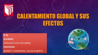 CALENTAMIENTO GLOBAL Y SUS
EFECTOS
G 35
ALUMNO:
CHECGLIO CUSI LUIS ANGEL
PROFESOR:
BARNETT CONTRERAS, OSCAR ALBERTO
 
