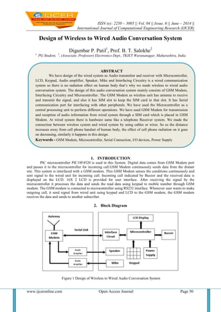 ISSN (e): 2250 – 3005 || Vol, 04 || Issue, 6 || June – 2014 ||
International Journal of Computational Engineering Research (IJCER)
www.ijceronline.com Open Access Journal Page 50
Design of Wireless to Wired Audio Conversation System
Digambar P. Patil1
, Prof. B. T. Salokhe2
1,
PG Student, 2
, (Associate. Professor) Electronics Dept., TKIET Warananagar, Maharashtra, India
1. INTRODUCTION
PIC microcontroller PIC18F4520 is used in this System. Digital data comes from GSM Modem port
and passes it to the microcontroller for incoming call.GSM Modem continuously sends data from the distant
site. This system is interfaced with a GSM modem. This GSM Modem senses the conditions continuously and
sent signal to the wired unit for incoming call. Incoming call indicated by Buzzer and the received data is
displayed on the LCD. 16X 2 LCD is provided for user interface. After receiving the signal by the
microcontroller it processes the data and sends the read data using keypad to mobile number through GSM
modem. The GSM modem is connected to microcontroller using RS232 interface. Whenever user wants to make
outgoing call, it send signal from wired unit using keypad and LCD to the GSM modem, the GSM modem
receives the data and sends to another subscriber.
2. Block Diagram
Figure 1 Design of Wireless to Wired Audio Conversation System
ABSTRACT
We have design of the wired system as Audio transmitter and receiver with Microcontroller,
LCD, Keypad, Audio amplifier, Speaker, Mike and Interfacing Circuitry is a wired communication
system so there is no radiation effect on human body that’s why we made wireless to wired audio
conversation system. The design of this audio conversation system mainly consists of GSM Modem,
Interfacing Circuitry and Microcontroller. The GSM Modem as wireless unit has antenna to receive
and transmit the signal, and also it has SIM slot to keep the SIM card in that slot. It has Serial
communication port for interfacing with other peripherals. We have used the Microcontroller as a
central processing unit to perform different operations. We have used GSM Modem for transmission
and reception of audio information from wired system through a SIM card which is placed in GSM
Modem. At wired system there is hardware same like a telephone Receiver system. We made the
connection between wireless system and wired system by using cables or wires. So as the distance
increases away from cell phone handset of human body, the effect of cell phone radiation on it goes
on decreasing, similarly it happens in this design.
Keywords - GSM Modem, Microcontroller, Serial Connection, I/O devices, Power Supply
 