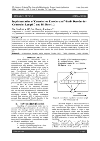Mr. Sandesh Y.M et al Int. Journal of Engineering Research and Application
ISSN : 2248-9622, Vol. 3, Issue 6, Nov-Dec 2013, pp.42-46

www.ijera.com

RESEARCH ARTICLE

OPEN ACCESS

Implementation of Convolution Encoder and Viterbi Decoder for
Constraint Length 7 and Bit Rate 1/2
Mr. Sandesh Y.M*, Mr. Kasetty Rambabu**
*(Department of Electronics & Communication, Nagarjuna College of Engineering & Technology, Bengaluru)
** (Department of Electronics & Communication, Nagarjuna College of Engineering & Technology,Bengaluru)

ABSTRACT
Convolutional codes are non blocking codes that can be designed to either error detecting or correcting.
Convolution coding has been used in communication systems including deep space communication and wireless
communication. At the receiver end the original message sequence is obtained from the received data using
Viterbi decoder. It implements Viterbi Algorithm which is a maximum likelihood algorithm, based on the
minimum cumulative hamming distance it decides the optimal trellis path that is most likely followed at the
encoder. In this paper I present the convolution encoder and Viterbi decoder for constraint length 7 and bit rate
1/2.
Keywords - Convolution Encoder, trellis diagram, Verilog HDL, Viterbi algorithm, Viterbi decoder.

I.

INTRODUCTION

Elias introduced convolutional codes in
1955[1]. Convolution coding has been used in
communication systems including deep space
communication and wireless communication. An
advantage of convolutional coding is that it can be
applied to a continuous data stream as well as block of
data. Convolutional coding scheme correlates
information elements by means of exclusive -or
(XOR) operation, resulting in the increases of
transmission redundancy[2]. Convolutional codes are
used in applications that require good performance
with low implementation cost. Several practical
procedures have been developed for decoding.
In 1967 A.J Viterbi introduced "Viterbi
decoding" based on the maximum likelihood
algorithm. At the receiver, the actual received encoded
data plus the noise is compared with the encoded data
sequence for each of the possible outputs of the
convolution encoder. The closest hypothetical
encoded data sequence will be optimum received
encoded data sequence[1]. Viterbi algorithm is the
most resource consuming, efficient and robust.

II.

CONVOLUTION ENCODER

Encoding of convolutional codes can be
accomplished using simple registers. In convolutional
encoder, the message stream continuously runs
through the encoder unlike in the block coding
schemes where the message is first divided into long
blocks and then encoded. Thus the convolutional
encoder requires very little buffering and storage
hardware[3]. In this paper for a convolutional encoder,
the following notations are used.
c = number of output bits.
x = number of input bits entering at a time.
m = number of stages of shift register.
www.ijera.com

L = number of bits in a message sequence.
j = number of modulo 2 adders.
Constraint Length: K = (m + 1) digits.
Bit Rate: r = x / c
Output C2
+

input
X=dn

dn-1

dn-2

dn-3

dn-4

dn-5

dn-6

+
Output C1

Figure 1. Convolution encoder for constraint length
(K)=7,bit rate (r)=1/2
The block diagram of convolution encoder is
shown in figure 2. To generate the output, the encoder
uses 7 values of the input signal (1 present input bit
and 6 previous input bits). The set of values of input
data in the shift register is called a state. The number
of input data values used to generate the code is called
the constraint length. Each set of outputs is generated
by XOR ing a pattern of current and shifted values of
input data.
If g1(j), g2(j), g3(j), . . . . . g7(j) denote the
"impulse responses" also called "generator
sequences" of input-output path through 'jth' modulo2 Adder. Then the encoder generates 'j' number of
42 | P a g e

 