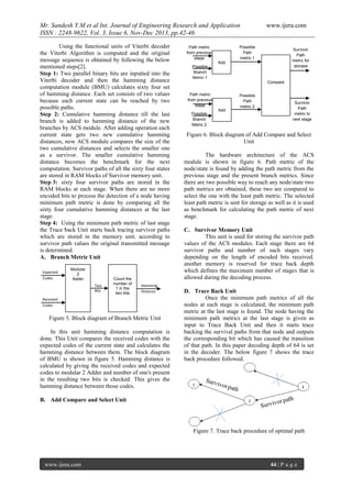 Mr. Sandesh Y.M et al Int. Journal of Engineering Research and Application
ISSN : 2248-9622, Vol. 3, Issue 6, Nov-Dec 2013, pp.42-46
Using the functional units of Viterbi decoder
the Viterbi Algorithm is computed and the original
message sequence is obtained by following the below
mentioned steps[2].
Step 1: Two parallel binary bits are inputted into the
Viterbi decoder and then the hamming distance
computation module (BMU) calculates sixty four set
of hamming distance. Each set consists of two values
because each current state can be reached by two
possible paths.
Step 2: Cumulative hamming distance till the last
branch is added to hamming distance of the new
branches by ACS module. After adding operation each
current state gets two new cumulative hamming
distances, now ACS module compares the size of the
two cumulative distances and selects the smaller one
as a survivor. The smaller cumulative hamming
distance becomes the benchmark for the next
computation. Survivor paths of all the sixty four states
are stored in RAM blocks of Survivor memory unit.
Step 3: sixty four survivor paths are stored in the
RAM blocks at each stage. When there are no more
encoded bits to process the detection of a node having
minimum path metric is done by comparing all the
sixty four cumulative hamming distances at the last
stage.
Step 4: Using the minimum path metric of last stage
the Trace back Unit starts back tracing survivor paths
which are stored in the memory unit. according to
survivor path values the original transmitted message
is determined.
A. Branch Metric Unit
Expected
Codes

Modular
2
Adder
Two
Bits

Count the
number of
1 in the
two bits

Hamming
Distance

Received
Codes

Figure 5. Block diagram of Branch Metric Unit
In this unit hamming distance computation is
done. This Unit compares the received codes with the
expected codes of the current state and calculates the
hamming distance between them. The block diagram
of BMU is shown in figure 5. Hamming distance is
calculated by giving the received codes and expected
codes to modular 2 Adder and number of one's present
in the resulting two bits is checked. This gives the
hamming distance between those codes.

www.ijera.com

Possible
Path
metric 1

Path metric
from previous
stage

Survivor
Path
metric for
storage

Add
Possible
Branch
Metric 1
Compare
Path metric
from previous
stage
Possible
Branch
Metric 2

Add

Possible
Path
metric 2

Survivor
Path
metric to
next stage

Figure 6. Block diagram of Add Compare and Select
Unit
The hardware architecture of the ACS
module is shown in figure 6. Path metric of the
node/state is found by adding the path metric from the
previous stage and the present branch metrics. Since
there are two possible way to reach any node/state two
path metrics are obtained, these two are compared to
select the one with the least path metric. The selected
least path metric is sent for storage as well as it is used
as benchmark for calculating the path metric of next
stage.
C. Survivor Memory Unit
This unit is used for storing the survivor path
values of the ACS modules. Each stage there are 64
survivor paths and number of such stages vary
depending on the length of encoded bits received.
another memory is reserved for trace back depth
which defines the maximum number of stages that is
allowed during the decoding process.
D. Trace Back Unit
Once the minimum path metrics of all the
nodes at each stage is calculated, the minimum path
metric at the last stage is found. The node having the
minimum path metrics at the last stage is given as
input to Trace Back Unit and then it starts trace
backing the survival paths from that node and outputs
the corresponding bit which has caused the transition
of that path. In this paper decoding depth of 64 is set
in the decoder. The below figure 7 shows the trace
back procedure followed.

B. Add Compare and Select Unit

Figure 7. Trace back procedure of optimal path

www.ijera.com

44 | P a g e

 