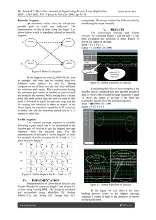 Mr. Sandesh Y.M et al Int. Journal of Engineering Research and Application
ISSN : 2248-9622, Vol. 3, Issue 6, Nov-Dec 2013, pp.42-46
Butterfly Diagram
As mentioned earlier there are always two
possible path to reach any node/state. The
representation of this is done using the figure 8 as
shown below which is popularly referred as butterfly
diagram.
S

001010

000101

x

Sx+

001011

www.ijera.com

respectively. The design is tested for different trials by
introducing the errors manually.

V.

RESULTS

The Convolution Encoder and Viterbi
Decoder for constraint length 7 and bit rate 1/2 has
been developed and synthesis is done. Figure 10
shows the output of encoder.
Input = 1 0 1 1 0 1 1
output = 1101000110011000

100101

32

Figure 8. Butterfly diagram
In the diagram the state S40 ('000101') is taken
as example, this state can be reached from two
different states namely S20 and S52. During
computation out of these two any 'one' state will have
the minimum path metric. The transition path having
the minimum path metric is labelled as survivor path
and stored in the memory. While tracing back if at any
point this node comes then the survivor path to that
node is followed to reach the previous stage and the
bit causing that transition is taken as output. In the
above figure the transition caused due to '0' is marked
in dotted line and the transition caused due to '1' is
marked as solid line.

Input bit 1

output bit '11'
for the first
input bit '1'

Figure 10. Output waveform of encoder
Considering the effect of noise suppose if the
encoded data is corrupted then also decoder should be
able to retrieve the original message sequence. Figure
11 shows the output of decoder if the error has
occurred at second bit of the encoded sequence.
Input = 1001000110011000
output = 1 0 1 1 0 1 1

Trellis Diagram
The original message sequence is encoded
following a path which has to be determined at the
decoder part of receiver to get the original message
sequence from the encoded data. For the
representation of this path a 'trellis diagram' is used.
An example of trellis structure for K=3 and r=1/2 is
given below in figure 9.

Error in the
2nd bit

output reading
direction

Figure 9. Trellis diagram for K = 3 and r = 1/2

IV.

IMPLEMENTATION

Implementation of Convolution Encoder and
Viterbi Decoder for constraint length 7 and bit rate 1/2
is done using Verilog HDL. The design is simulated
and synthesized using ModelSim PE Student
Edition10.2a and Xilinx ISE Design Suit 14.3

www.ijera.com

Figure 11. Output waveform of decoder
In the figure we can observe the trace
backing process results in the original message
sequence ( output is read in the direction or arrow)
rectifying the error.
45 | P a g e

 