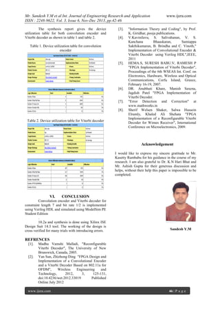 Mr. Sandesh Y.M et al Int. Journal of Engineering Research and Application
ISSN : 2248-9622, Vol. 3, Issue 6, Nov-Dec 2013, pp.42-46
The synthesis report gives the device
utilization table for both convolution encoder and
Viterbi decoder as shown in table 1 and table 2.

[3].
[4].

Table 1. Device utilization table for convolution
encoder

[5].

[6].

[7].
[8].
Table 2. Device utilization table for Viterbi decoder

www.ijera.com

"Information Theory and Coding", by Prof.
K. Giridhar, pooja publications.
V.Kavinilavu, S. Salivahanan, V. S.
Kanchana
Bhaaskaran,
Samiappa
Sakthikumaran, B. Brindha and C. Vinoth,"
Implementation of Convolutional Encoder &
Viterbi Decoder using Verilog HDL",IEEE,
2011
HEMA.S, SURESH BABU.V, RAMESH P
"FPGA Implementation of Viterbi Decoder",
Proceedings of the 6th WSEAS Int. Conf. on
Electronics, Hardware, Wireless and Optical
Communications, Corfu Island, Greece,
February 16-19, 2007.
DR. Anubhuti Khare, Manish Saxena,
Jagdish Patel "FPGA Implementation of
Viterbi Decoder.
"Error Detection and Correction" at
www.mathworks.in
Sherif Welsen Shaker, Salwa Hussein
Elramly, Khaled Ali Shehata "FPGA
Implementation of a Reconfigurable Viterbi
Decoder for Wimax Receiver", International
Conference on Microelectronics, 2009.

Acknowledgement
I would like to express my sincere gratitude to Mr.
Kasetty Rambabu for his guidance in the course of my
research. I am also grateful to Dr. K.N Hari Bhat and
Mr. Ashish Gupta for their generous discussion and
helps, without their help this paper is impossible to be
completed.

VI.

CONCLUSION

Convolution encoder and Viterbi decoder for
constraint length 7 and bit rate 1/2 is implemented
using Verilog HDL and simulated using ModelSim PE
Student Edition
.
10.2a and synthesis is done using Xilinx ISE
Design Suit 14.3 tool. The working of the design is
cross verified for many trials with introducing errors.

Sandesh Y.M

REFRENCES
[1].

[2].

Madhu Vamshi Malladi, "Reconfigurable
Viterbi Decoder", The University of New
Brunswick, Canada, 2005.
Yan Sun, Zhizhong Ding "FPGA Design and
Implementation of a Convolutional Encoder
and a Viterbi Decoder Based on 802.11a for
OFDM",
Wireless
Engineering
and
Technology,
2012,
3,
125-131,
doi:10.4236/wet.2012.33019
Published
Online July 2012

www.ijera.com

46 | P a g e

 