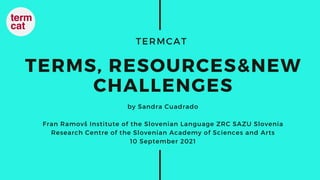 TERMCAT
TERMS, RESOURCES&NEW
CHALLENGES
by Sandra Cuadrado
Fran Ramovš Institute of the Slovenian Language ZRC SAZU Slovenia
Research Centre of the Slovenian Academy of Sciences and Arts
10 September 2021
 
