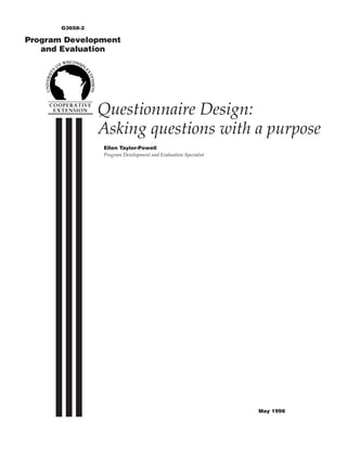 G3658-2

Program Development
   and Evaluation




                 Questionnaire Design:
                 Asking questions with a purpose
                 Ellen Taylor-Powell
                 Program Development and Evaluation Specialist




                                                                 May 1998
 