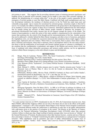 American Research Journal of Humanities Social Science (ARJHSS)R) 2020
ARJHSS Journal www.arjhss.com Page | 57
job training to sport. This suggests that by providing alternate means of attaining personal significance and
enabling access to peaceful social networks, people can be taught to turn away from extremist ideology. In
addition, the delegitimizing of a corrupt ruling elite15
in the eyes of the people is partly responsible for the
emergence of terrorist groups or sects like Boko Haram. Combined with high youth unemployment and very
low development indicators, the incidence of absolute poverty in the Far North has made many poor and
vulnerable young people ripe or mature for recruitment by extremist groups, sometimes simply in their bid to
survive. For example, the robbery-related activities often attributed to the group attest to the desperation of some
of its members to survive the vagaries of daily life in Cameroon. Information gathered from the field indicate
that by initially joining the activities of Boko Haram, people intended to denounce the arrogance of a
government disconnected from reality, because they do not measure enough the misery of the people. The
context of post-modernity in which the action of the rulers unfolds is characterized by the valorization of the
money than anything else, the control of the thought and the instrumentalization of the fear. Another question
that can be addressed is whether behind the Boko Haram insurgency and other crises in Cameroon, particularly
the Anglophone crisis, are not hidden the succession maneuvers that conspiracy theory might suggest. Silence
breeds anger, depression and even violence. Where there is social justice, there is peace; where there is peace,
there is harmony and inclusion; where there is harmony, there is development which is the new name of peace.
Our thesis is that the mobilization of local people who formed vigilante groups to volunteer in intelligence, on
the condition that the confidentiality is guaranteed, and support to the Defense and security forces at the war
front, if combined with robust democratic governance and inclusive public policies, can be an appropriate
solution to Boko Haram insurgency as the main obstacle to peace and development.
REFERENCES
[1]. Berger, Peter & Luckman, Thomas (1967), The Social Construction of Reality: A Treatise in the
Sociology of Knowledge, New York, Anchor Books.
[2]. Boudon, Raymond (1970), L’analyse mathématique des faits sociaux, Paris, Plon.
[3]. Bourdieu, Pierre (2000), Propos sur le champ politique, Lyon, Presses Universitaires de Lyon.
[4]. Choi, Hyunsun (2010), "Systemism", 21st Century Political Science: A Reference Handbook. SAGE
Publications.
[5]. Desh, Michael C. (2000), « Quelles menaces pour la nation ? Quelles missions pour l’armée ? » In
Diamond, Larry et Plattner, Marc F. (dir.), Le rôle de l’armée en démocratie, Paris, Nouveaux
Horizons, pp. 51-74.
[6]. Efthimiades, Michael (1986), “Review Work: UNESCO Yearbook on Peace and Conflict Studies”,
International Journal on World Peace, Vol. 3, N° 1, Jan.-Mar, pp. 141-143.
[7]. Fiorina, Jean-François (2015), « Boko Haram : religion et frontières en Afrique. Secte islamiste, gang
criminel ou rébellion ethnique ? », CLES, Note hebdomadaire d’analyse géopolitique, 151, Février
2015.
[8]. Fisiy, Cyprian & Geschiere, Peter, « Sorcellerie et accumulation, variations régionales », Geschiere,
Peter & Konings, Piet (dir.), Itinéraires d’accumulation au Cameroun, Paris, Karthala, 1993, pp. 99-
129.
[9]. Heungoup Ngangtcho, Hans De Marie (2011), Le BIR et la GP dans la politique de défense et de
sécurité du Cameroun : socioanalyse du rôle présidentiel, des concepts stratégiques et d'emploi des
forces, Mémoire de Master en Gouvernance et Politiques Publiques, Université Catholique d'Afrique
Centrale.
[10]. Joseph, Richard (1977), Radical Nationalism in Cameroon: Social Origins of the UPC Rebellion,
Oxford, Clarendon Press.
15
In a post mortem interview on CRTV, broadcasted on July 19, 2016, the Cameroonian musician icon, Anne
Marie NDZIE, affirmed that “highway robbers are not only in the forest, but are also in the offices of the public
administration”. Cameroon’s 2013 Anti-corruption Status Report of the National Anti-Corruption Commission
(CONAC) disclosed different modes the cankerworm is manifesting its ugly face in the public administration
with code-names given to the practice of corruption in the system. The practice at the Ministry of Finance,
especially at the National Information Technology Development Centre (CENADI) where fake payment
vouchers, bribery to obtain pay slips, illegal swelling of salaries amongst other vices are known as “mboma”. At
the General Directorate of Taxation, the phenomenon where fake business licenses , creation and use of fake tax
discs and stamps is known as “Al Qaeda” transforming the public administration as a playground of “corruption
terrorists”. Other appellations used by promoters and users of public administration to signify ways of
exploitation are: “gombo”, “tchoko”, “kola”, “thanks” (See Cameroon Tribune N° 10985/7184 of December 4,
2015, p. 16).
 