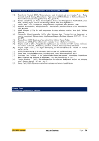 American Research Journal of Humanities Social Science (ARJHSS)R) 2020
ARJHSS Journal www.arjhss.com Page | 58
[11]. Kratochwil, Friedrich (2012), “Constructivism: what it is (not) and how it matters”, in Porta,
Donatella Della & Keating, Michael (eds) Approaches and Methodologies in the Social Sciences: A
Pluralist Perspective, Cambridge University Press, pp. 80-98.
[12]. Kuwali, Dan (2014), Just Peace: Achieving Peace, Justice, and Development in Post-Conflict Africa,
SSRC Working Papers, African Peacebuilding Network, APN Working Papers: N°2
[13]. Lacoste, Yves (2006), Géopolitique: la longue histoire d'aujourd'hui, Paris, Larousse, 2006.
[14]. Mbembe, Achille (1988), Afriques indociles : christianisme, pouvoir et Etat en société postcoloniale,
Paris, Karthala.
[15]. Mead, Margaret (1935), Sex and temperament in three primitive societies, New York, William
Morrrow.
[16]. Pommerple, Marie-Emmanuelle (2015), « Les violences dans l’Extrême-Nord du Cameroun : le
complot comme outil d’interprétation et de luttes politiques », Politique Africaine, 2015/2, N° 138, pp.
163-177.
[17]. Renan, Ernest (1992) Qu’est-ce qu’une nation, Paris, Editions Presses Pocket.
[18]. Sindjoun, Luc (2002), L’Etat ailleurs : entre noyau dur et case vide, Paris, Economica.
[19]. Stiglitz, Joseph E. (2015), “Inequality, Living Standards, and Economic Growth”, Mariana Mazzucato
and Michael Jacobs (eds.), Rethinking Capitalism, Hoboken, New Jersey: Wiley-Blackwell.
[20]. Stiglitz, Joseph E. (2015), “The origins of Inequality, and Policies to Contain It”, National Tax Journal,
68(2): 425-448.
[21]. Young, Iris Marion (2002), Inclusion and Democracy, Oxford, Oxford University Press.
[22]. Zamir, Sara, “Universal Obstacles to Peace Education”, Peace, Literature and Art, Vol. 1
[23]. Heungoup, Hans De Marie, “In the Tracks of Boko Haram in Cameroon”, International Crisis Group,
www.crisisgroup.org, published on September 2, 2016 and consulted July 10, 2018.
[24]. Onuoha, Freedom C. (2012), “The audacity of the Boko Haram: Background, analysis and emerging
trend”, Security Journal, 25(2), pp. 134-151.
[25]. Samir, Puri (, 2015), The strategic art of confronting armed groups, AdelphiSeries.
Herman Touo
University of Ngaoundere, Cameroon
 