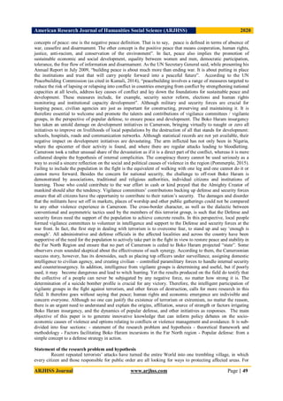 American Research Journal of Humanities Social Science (ARJHSS)R) 2020
ARJHSS Journal www.arjhss.com Page | 49
concepts of peace: one is the negative peace definition. That is to say, peace is defined in terms of absence of
war, ceasefire and disarmament. The other concept is the positive peace that means cooperation, human rights,
justice, anti-racism, and conservation of the environment”. In fact, peace also implies the promotion of
sustainable economic and social development, equality between women and men, democratic participation,
tolerance, the free flow of information and disarmament. As the UN Secretary General said, while presenting his
Annual Report in July 2009, “building peace is about much more than ending war. It is about putting in place
the institutions and trust that will carry people forward into a peaceful future”. According to the UN
Peacebuilding Commission (as cited in Kumali, 2014), “peacebuilding involves a range of measures targeted to
reduce the risk of lapsing or relapsing into conflict in countries emerging from conflict by strengthening national
capacities at all levels, address key causes of conflict and lay down the foundations for sustainable peace and
development. These measures include, for example, security sector reform, elections and human rights
monitoring and institutional capacity development”. Although military and security forces are crucial for
keeping peace, civilian agencies are just as important for constructing, preserving and maintaining it. It is
therefore essential to welcome and promote the talents and contributions of vigilance committees / vigilante
groups, in the perspective of popular defense, to ensure peace and development. The Boko Haram insurgency
has taken an untold damage on development initiatives in Cameroon, bringing virtually to naught or zero all
initiatives to improve on livelihoods of local populations by the destruction of all that stands for development:
schools, hospitals, roads and communication networks. Although statistical records are not yet available, their
negative impact on development initiatives are devastating. The arm inflicted has not only been in Nigeria,
where the epicenter of their activity is found, and where there are regular attacks leading to bloodletting.
Cameroon took a rather unusual share of the devastation as if it is a direct part of the conflict, whereas it is mere
collateral despite the hypothesis of internal complicities. The conspiracy theory cannot be used seriously as a
way to avoid a sincere reflection on the social and political causes of violence in the region (Pommerple, 2015).
Failing to include the population in the fight is the equivalent of walking with one leg and one cannot do it or
cannot move forward. Besides the concern for national security, the challenge to off-root Boko Haram is
demonstrated by associations, traditional and religious authorities, individual citizens and institutions of
learning. Those who could contribute to the war effort in cash or kind prayed that the Almighty Creator of
mankind should alter the tendency. Vigilance committees’ contributions backing up defense and security forces
ensure that all citizens have the opportunity to contribute to their nation’s security. The damages and disorder
that the militants have set off in markets, places of worship and other public gatherings could not be compared
to any other violence experience in Cameroon. The cross-border character, as well as the dialectic between
conventional and asymmetric tactics used by the members of this terrorist group, is such that the Defense and
security forces need the support of the population to achieve concrete results. In this perspective, local people
formed vigilance committees to volunteer in intelligence and support to the Defense and security forces at the
war front. In fact, the first step in dealing with terrorism is to overcome fear, to stand up and say ‘enough is
enough’. All administrative and defense officials in the affected localities and across the country have been
supportive of the need for the population to actively take part in the fight in view to restore peace and stability in
the Far North Region and ensure that no part of Cameroon is ceded to Boko Haram projected “state”. Some
observers even sounded skeptical about the effectiveness of such synergy. According to them, the Cameroonian
success story, however, has its downsides, such as placing top officers under surveillance, assigning domestic
intelligence to civilian agency, and creating civilian – controlled paramilitary forces to handle internal security
and counterinsurgency. In addition, intelligence from vigilante groups is determining and useful, but if poorly
used, it may become dangerous and lead to witch hunting. Yet the results produced on the field do testify that
the collective of a people can never be subjugated by any negative force, no matter how strong it is. The
determination of a suicide bomber profile is crucial for any victory. Therefore, the intelligent participation of
vigilante groups in the fight against terrorism, and other forces of destruction, calls for more research in this
field. It therefore goes without saying that peace; human rights and economic emergence are indivisible and
concern everyone. Although no one can justify the existence of terrorism or extremism, no matter the reason,
there is an urgent need to understand and explain the origins, affiliation, source of strength or factors irrigating
Boko Haram insurgency, and the dynamics of popular defense, and other initiatives as responses. The main
objective of this paper is to generate innovative knowledge that can inform policy debates on the socio-
economic causes of violence and options relating to conflicts or violence management and avoidance. It is sub-
divided into four sections: - statement of the research problem and hypothesis - theoretical framework and
methodology - Factors facilitating Boko Haram incursions in the Far North region - Popular defense: from a
simple concept to a defense strategy in action.
Statement of the research problem and hypothesis
Recent repeated terrorists’ attacks have turned the entire World into one trembling village, in which
every citizen and those responsible for public order are all looking for ways to protecting affected areas. For
 
