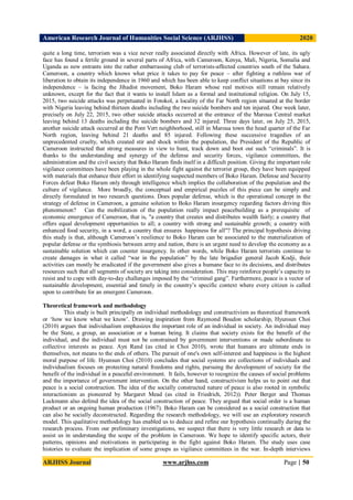 American Research Journal of Humanities Social Science (ARJHSS)R) 2020
ARJHSS Journal www.arjhss.com Page | 50
quite a long time, terrorism was a vice never really associated directly with Africa. However of late, its ugly
face has found a fertile ground in several parts of Africa, with Cameroon, Kenya, Mali, Nigeria, Somalia and
Uganda as new entrants into the rather embarrassing club of terrorists-affected countries south of the Sahara.
Cameroon, a country which knows what price it takes to pay for peace – after fighting a ruthless war of
liberation to obtain its independence in 1960 and which has been able to keep conflict situations at bay since its
independence – is facing the Jihadist movement, Boko Haram whose real motives still remain relatively
unknown, except for the fact that it wants to install Islam as a formal and institutional religion. On July 15,
2015, two suicide attacks was perpetuated in Fotokol, a locality of the Far North region situated at the border
with Nigeria leaving behind thirteen deaths including the two suicide bombers and ten injured. One week later,
precisely on July 22, 2015, two other suicide attacks occurred at the entrance of the Maroua Central market
leaving behind 13 deaths including the suicide bombers and 32 injured. Three days later, on July 25, 2015,
another suicide attack occurred at the Pont Vert neighborhood, still in Maroua town the head quarter of the Far
North region, leaving behind 21 deaths and 85 injured. Following these successive tragedies of an
unprecedented cruelty, which created stir and shock within the population, the President of the Republic of
Cameroon instructed that strong measures in view to hunt, track down and boot out such “criminals”. It is
thanks to the understanding and synergy of the defense and security forces, vigilance committees, the
administration and the civil society that Boko Haram finds itself in a difficult position. Giving the important role
vigilance committees have been playing in the whole fight against the terrorist group, they have been equipped
with materials that enhance their effort in identifying suspected members of Boko Haram. Defense and Security
Forces defeat Boko Haram only through intelligence which implies the collaboration of the population and the
culture of vigilance. More broadly, the conceptual and empirical puzzles of this piece can be simply and
directly formulated in two research questions. Does popular defense, which is the operational concept in the
strategy of defense in Cameroon, a genuine solution to Boko Haram insurgency regarding factors driving this
phenomenon? Can the mobilization of the population really impact peacebuilding as a prerequisite of
economic emergence of Cameroon, that is, "a country that creates and distributes wealth fairly; a country that
offers equal development opportunities to all; a country with strong and sustainable growth; a country with
enhanced food security, in a word, a country that ensures happiness for all"? The principal hypothesis driving
this study is that, although Cameroon’s resilience to Boko Haram can be associated to the materialization of
popular defense or the symbiosis between army and nation, there is an urgent need to develop the economy as a
sustainable solution which can counter insurgency. In other words, while Boko Haram terrorists continue to
create damages in what it called “war in the population” by the late brigadier general Jacob Kodji, their
activities can mostly be eradicated if the government also gives a humane face to its decisions, and distributes
resources such that all segments of society are taking into consideration. This may reinforce people’s capacity to
resist and to cope with day-to-day challenges imposed by the “criminal gang”. Furthermore, peace is a vector of
sustainable development, essential and timely in the country’s specific context where every citizen is called
upon to contribute for an emergent Cameroon.
Theoretical framework and methodology
This study is built principally on individual methodology and constructivism as theoretical framework
or ‘how we know what we know’. Drawing inspiration from Raymond Boudon scholarship, Hyunsun Choi
(2010) argues that individualism emphasizes the important role of an individual in society. An individual may
be the State, a group, an association or a human being. It claims that society exists for the benefit of the
individual, and the individual must not be constrained by government interventions or made subordinate to
collective interests as peace. Ayn Rand (as cited in Choi 2010), wrote that humans are ultimate ends in
themselves, not means to the ends of others. The pursuit of one's own self-interest and happiness is the highest
moral purpose of life. Hyunsun Choi (2010) concludes that social systems are collections of individuals and
individualism focuses on protecting natural freedoms and rights, pursuing the development of society for the
benefit of the individual in a peaceful environment. It fails, however to recognize the causes of social problems
and the importance of government intervention. On the other hand, constructivism helps us to point out that
peace is a social construction. The idea of the socially constructed nature of peace is also rooted in symbolic
interactionism as pioneered by Margaret Mead (as cited in Friedrich, 2012)). Peter Berger and Thomas
Luckmann also defend the idea of the social construction of peace. They argued that social order is a human
product or an ongoing human production (1967). Boko Haram can be considered as a social construction that
can also be socially deconstructed. Regarding the research methodology, we will use an exploratory research
model. This qualitative methodology has enabled us to deduce and refine our hypothesis continually during the
research process. From our preliminary investigations, we suspect that there is very little research or data to
assist us in understanding the scope of the problem in Cameroon. We hope to identify specific actors, their
patterns, opinions and motivations in participating in the fight against Boko Haram. The study uses case
histories to evaluate the implication of some groups as vigilance committees in the war. In-depth interviews
 