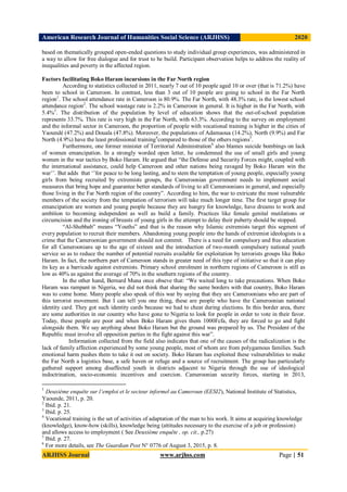 American Research Journal of Humanities Social Science (ARJHSS)R) 2020
ARJHSS Journal www.arjhss.com Page | 51
based on thematically grouped open-ended questions to study individual group experiences, was administered in
a way to allow for free dialogue and for trust to be build. Participant observation helps to address the reality of
inequalities and poverty in the affected region.
Factors facilitating Boko Haram incursions in the Far North region
According to statistics collected in 2011, nearly 7 out of 10 people aged 10 or over (that is 71.2%) have
been to school in Cameroon. In contrast, less than 3 out of 10 people are going to school in the Far North
region1
. The school attendance rate in Cameroon is 80.9%. The Far North, with 48.3% rate, is the lowest school
attendance region2
. The school wastage rate is 2.2% in Cameroon in general. It is higher in the Far North, with
5.4%3
. The distribution of the population by level of education shows that the out-of-school population
represents 33.7%. This rate is very high in the Far North, with 63.3%. According to the survey on employment
and the informal sector in Cameroon, the proportion of people with vocational training is higher in the cities of
Yaoundé (47.2%) and Douala (47.8%). Moreover, the populations of Adamaoua (14.2%), North (9.9%) and Far
North (4.9%) have the least professional training4
compared to those of the others regions5
.
Furthermore, one former minister of Territorial Administration6
also blames suicide bombings on lack
of women emancipation. In a strongly worded open letter, he condemned the use of small girls and young
women in the war tactics by Boko Haram. He argued that “the Defense and Security Forces might, coupled with
the international assistance, could help Cameroon and other nations being ravaged by Boko Haram win the
war’’. But adds that ‘’for peace to be long lasting, and to stem the temptation of young people, especially young
girls from being recruited by extremists groups, the Cameroonian government needs to implement social
measures that bring hope and guarantee better standards of living to all Cameroonians in general, and especially
those living in the Far North region of the country”. According to him, the war to extricate the most vulnerable
members of the society from the temptation of terrorism will take much longer time. The first target group for
emancipation are women and young people because they are hungry for knowledge, have dreams to work and
ambition to becoming independent as well as build a family. Practices like female genital mutilations or
circumcision and the ironing of breasts of young girls in the attempt to delay their puberty should be stopped.
“Al-Shebbab” means “Youths” and that is the reason why Islamic extremists target this segment of
every population to recruit their members. Abandoning young people into the hands of extremist ideologists is a
crime that the Cameroonian government should not commit. There is a need for compulsory and free education
for all Cameroonians up to the age of sixteen and the introduction of two-month compulsory national youth
service so as to reduce the number of potential recruits available for exploitation by terrorists groups like Boko
Haram. In fact, the northern part of Cameroon stands in greater need of this type of initiative so that it can play
its key as a barricade against extremists. Primary school enrolment in northern regions of Cameroon is still as
low as 40% as against the average of 70% in the southern regions of the country.
In the other hand, Bernard Muna once obseve that: “We waited long to take precautions. When Boko
Haram was rampant in Nigeria, we did not think that sharing the same borders with that country, Boko Haram
was to come home. Many people also speak of this war by saying that they are Cameroonians who are part of
this terrorist movement. But I can tell you one thing, these are people who have the Cameroonian national
identity card. They got such identity cards because we had to cheat during elections. In this border area, there
are some authorities in our country who have gone to Nigeria to look for people in order to vote in their favor.
Today, these people are poor and when Boko Haram gives them 1000Fcfa, they are forced to go and fight
alongside them. We say anything about Boko Haram but the ground was prepared by us. The President of the
Republic must involve all opposition parties in the fight against this war”.
Information collected from the field also indicates that one of the causes of the radicalization is the
lack of family affection experienced by some young people, most of whom are from polygamous families. Such
emotional harm pushes them to take it out on society. Boko Haram has exploited these vulnerabilities to make
the Far North a logistics base, a safe haven or refuge and a source of recruitment. The group has particularly
gathered support among disaffected youth in districts adjacent to Nigeria through the use of ideological
indoctrination, socio-economic incentives and coercion. Cameroonian security forces, starting in 2013,
1
Deuxième enquête sur l’emploi et le secteur informel au Cameroun (EESI2), National Institute of Statistics,
Yaounde, 2011, p. 20.
2
Ibid. p. 21.
3
Ibid. p. 25.
4
Vocational training is the set of activities of adaptation of the man to his work. It aims at acquiring knowledge
(knowledge), know-how (skills), knowledge being (attitudes necessary to the exercise of a job or profession)
and allows access to employment ( See Deuxième enquête , op. cit., p.27)
5
Ibid. p. 27.
6
For more details, see The Guardian Post N° 0776 of August 3, 2015, p. 8.
 
