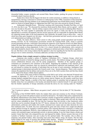 American Research Journal of Humanities Social Science (ARJHSS)R) 2020
ARJHSS Journal www.arjhss.com Page | 52
dismantled hidden weapon stockpiles and arrested Boko Haram leaders, pushing the group to threaten and
eventually attack Cameroon directly.
Studies have shown that the biggest risk factor for violent extremism, in addition to being female or
marginalized, is having a connection to someone in a radical group. In the 1980s, researchers in Italy found that
69 percent of Italian left-wing militants in one underground organization were friends before joining. Similarly,
about two thirds of al-Qaida fighters in Afghanistan post-2001 were tied to the network by friends or family.
Ambassador Samantha Power, following a meeting with Cameroonian President Paul Biya, on April
19, 2016, has this to say: “We discussed the monstrous threat posed by Boko Haram, and we agreed – and he
was very forceful on this point – that the military response alone could not succeed in defeating Boko Haram in
the long-term. We need, together in partnership and across the region, to make sure that we are investing
appropriately in economic development, that the security agencies who are responsible for fighting Boko Haram
are respecting human rights of the local population; that, politically, the people living in these areas – some of
which have been quite marginal over the years – feel that their government and their security services and the
civil administration are looking out for them.”
Finally, the charm offensive, which consist to rally young people around agricultural and livestock
farming activities, by the Cameroonian government towards the Extreme-North youth, meant to promote
income-generating activities, could help in preventing the expansion of the Nigerian terrorist sect Boko Haram.
Indeed, the latter takes advantage of the general poverty in this part of Cameroon, to recruit members who will
later commit attacks on these populations. In fact, it is a classic formula for radicalization, with a network of
individuals bonded by shared values, developing a willingness to defend each other or their beliefs, regardless of
the cost. But there is also strong evidence that the opposite is also true regarding the fact that the same elements
that give rise to violent extremism, if seriously addressed, can help reverse the process.
Popular defense: from a simple concept to a defense strategy in action
Cameroon also created a system of Vigilance Committees (VC) / Vigilante Groups, which have
successfully thwarted or limited the damage caused by suicide attacks. This defense strategy in action implies a
sincere collaboration between army and the nation (populations). Members of the vigilante groups or
committees are considered as the volunteers of the Nation7
. Regarding the modalities of the selection of the
members of vigilance committees, there are selected by administrative authorities and traditional rulers8
, who
are well placed to evaluate the morality of individuals that can be part of such committees. Intelligence from
vigilante groups is determinant and useful, but if poorly used, it may become dangerous. There is also a need to
reassure the population that the defense and security forces are on the field to protect them and that they should
not be afraid of the threats of Boko Haram fighters.
The impact of the action of these Committees on the field is real. In fact, nine dead and 24 injured were
recorded on September 13, 2015 in the locality of Kolofata in the Far North region after two suicide male
teenage bombers exploded their devices at a thirty minute interval. Reports say the casualty would have been
ever greater if Dogo Ngonda, a member of the local vigilante group or committee had not approach the first
bomber whose face was unfamiliar in the locality and asked the later to identify himself. It was upon insisting
that the bomber reportedly of foreign nationality activated the device he was wearing under his “boubou”,
7
See “Comités de vigilance – Boko Haram: une guerre à mort”, article in L’Oeil du Sahel, N° 762, December
2015, p. 2.
8
According to Paul NCHOJI NKWI, before the modern State came into existence on the African Continent,
peoples were governed with political systems invented by themselves. The Indirect Rule policy implemented by
the British Administration in the former West Cameroon virtually recognized the usefulness and the virtual role
traditional institutions played in keeping people together in harmony. Many people today still reify the culture
and the values embedded on them. The fact that the Cameroon State has provide a clear framework within
which they can be consulted, through the July 1977 decree, indicates the vital role they have to play. However,
administrators, politicians and modern elite usually command more respect and can make decisions far more
than traditional rulers. No doubt, they have understood the game and some of them have sought and obtained
greater political leverage by engaging in partisan politics; thus exposing themselves sometimes to raillery and
insults from their populations. However, some traditional rulers, such as the Lamidos in the Northern part of the
country still command respect and participle actively in decision-making. It was the Fulani Islamic scholar and
teacher, Usman Dan Fodio, who conquered the area and imposed his leaders. History recounts that most of the
Lamidos in Northern Cameroon were put in place by this spiritual leader. The Lamidos, who in effect are
temporary and spiritual leaders, often exercising more power than Islamic clergy, the Imams. This has been
further helped by the setup of societies that demand nearly absolute allegiance to traditional rulers and the
elderly (See Cameroon Tribune N° 10722 / 6921 of November 21, 2014, pp. 8-9).
 