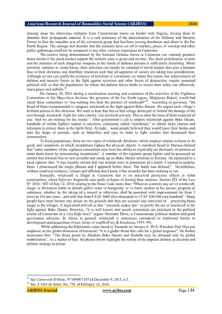 American Research Journal of Humanities Social Science (ARJHSS)R) 2020
ARJHSS Journal www.arjhss.com Page | 54
chasing away the obnoxious militants from Cameroonian towns on border with Nigeria, forcing them to
abandon their propaganda material. It is a real testimony of the determination of the Defense and Security
Forces to face the macabre acts of the extremists group that has been sowing desolation and chaos in the Far
North Region. The carnage and disorder that the militants have set off in markets, places of worship and other
public gatherings could not be compared to any other violence experience in Cameroon.
The resolve being demonstrated by the National Defense forces in Cameroon can certainly produce
better results if the much needed support the soldiers want is given and on time. The sheer proliferation of arms
and the presence of such dangerous weapons in the hands of dubious persons is sufficiently disturbing. While
terrorists continue to create havoc, their activities can mostly be curtailed if world leaders also give a humane
face to their decisions and distribute resources such that all segments of society are taking into consideration.
Although no one can justify the existence of terrorism or extremism, no matter the reason, but achievements of
defense and security forces in the fight against terrorism and other forces of destruction, require sustained
political will, so that the populations for whom the defense forces battle to ensure their safety can effectively
enjoy peace and stability13
.
On January 28, 2016 during a sensitization meeting and evaluation of the activities of the Vigilance
Committees in the Mayo-Sava division, the governor of the Far North region, Midjiyawa Bakari, would had
asked these committees to “use nothing less than the practice of witchcraft”
14
. According to governor, “the
Head of State recommended to integrate witchcraft in the fight against Boko Haram. We expect each village’s
brilliant actions in this direction. We want to hear that this or that village destroyed or limited the damage of the
sect through witchcraft. Fight for your country. Get involved actively. This is what the head of State expected of
you. And we are waiting for the results’’. After government’s call to employ witchcraft against Boko Haram,
hundreds of militia fighters rushed to sorcerers, commonly called “marabouts,” to obtain lucky charms and
talismans to protect them in the battle field. At night, some people believed they would leave their bodies and
take the shape of animals, such as butterflies and cats, in order to fight witches that threatened their
communities.
To local populations, there are two types of witchcraft: fetishism, which employs charms to harm or do
good, and vampirism, in which incantations replace the physical objects. A marabout based in Maroua claimed
that "some members of the vigilance committees now have the ability to mystically eat the hearts of enemies or
make them slaves by pronouncing incantations". A member of the vigilante group fighter said he possessed an
amulet that allowed him to turn invisible and sneak up on Boko Haram terrorists in Kérawa. He explained to a
local reporter that: "I was recently alerted that two women were in possession of a bomb. I wanted to surprise
them. I pronounced the magic phrases and I appeared before them. The bomb was defused". Nevertheless,
without empirical evidence, citizens and officials don’t know if the wizardry has been working or not.
Ironically, witchcraft is illegal in Cameroon due to its perceived pernicious effects in tribal
communities, where believers frequently cast spells in hopes of hurting their enemies. Section 251 of the Law
N° 2016 / 007 of July 12, 2016 relating to the Penal Code states that: “Whoever commits any act of witchcraft,
magic or divination liable to disturb public order or tranquility, or to harm another in his person, property or
substance, whether by the taking of a reward or otherwise, shall be punished with imprisonment for from 2
(two) to 10 (ten) years , and with fine from CFAF 5000 (five thousand) to CFAF 100 000 (one hundred)”. Many
people have been thrown into prison on the grounds that they are accused and convicted of practicing black
magic in the villages. A legal mind will tell us that ‘’necessity makes law’’ to justify the use of witchcraft in the
fight against Boko Haram. However, "it is well known that occult ceremonies are practiced in the political
circles of Cameroon at a very high level,” argues Henriette Ekwe, a Cameroonian political analyst and good
governance advocate. In Africa in general, witchcraft is sometimes considered as traditional barrier to
development and acquisition of new forms of wealth (Fisiy & Geschiere, 1993: 99).
While addressing the Diplomatic corps based in Yaounde on January 8, 2015, President Paul Biya put
emphasis on the global dimension of terrorism: “It is a global threat that calls for a global response”. He further
mentioned that: “The threat posed by Jihadists Boko Haram and Shebabs may be defeated only by global
mobilization”. As a matter of fact, the photos below highlight the reality of the popular defense as doctrine and
defense strategy in action:
13
See Cameroon Tribune, N°10988/7187 of December 9, 2015, p.5.
14
See L’Oeil du Sahel, No. 778 of February 1st, 2016.
 