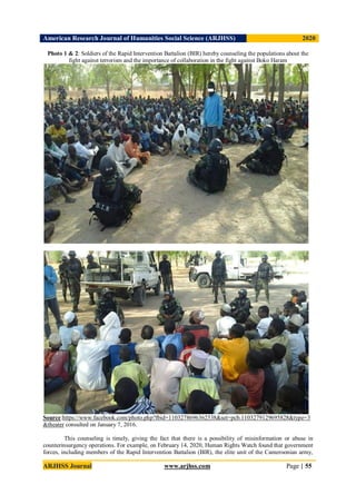 American Research Journal of Humanities Social Science (ARJHSS)R) 2020
ARJHSS Journal www.arjhss.com Page | 55
Photo 1 & 2: Soldiers of the Rapid Intervention Battalion (BIR) hereby counseling the populations about the
fight against terrorism and the importance of collaboration in the fight against Boko Haram
Source:https://www.facebook.com/photo.php?fbid=1103278696362538&set=pcb.1103279129695828&type=3
&theater consulted on January 7, 2016.
This counseling is timely, giving the fact that there is a possibility of misinformation or abuse in
counterinsurgency operations. For example, on February 14, 2020, Human Rights Watch found that government
forces, including members of the Rapid Intervention Battalion (BIR), the elite unit of the Cameroonian army,
 