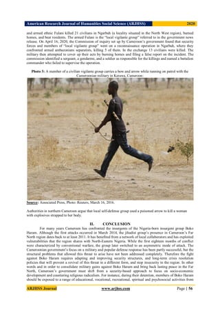 American Research Journal of Humanities Social Science (ARJHSS)R) 2020
ARJHSS Journal www.arjhss.com Page | 56
and armed ethnic Fulani killed 21 civilians in Ngarbuh (a locality situated in the North West region), burned
homes, and beat residents. The armed Fulani is the “local vigilante group” referred to in the government news
release. On April 16, 2020, the Commission of inquiry set up by Cameroon’s government found that security
forces and members of “local vigilante group” went on a reconnaissance operation in Ngarbuh, where they
confronted armed ambazonians separatists, killing 5 of them. In the exchange 13 civilians were killed. The
military then attempted to cover up their acts by burning homes and filing a false report on the incident. The
commission identified a sergeant, a gendarme, and a soldier as responsible for the killings and named a battalion
commander who failed to supervise the operation.
Photo 3: A member of a civilian vigilante group carries a bow and arrow while running on patrol with the
Cameroonian military in Kerawa, Cameroon:
Source: Associated Press, Photo: Reuters, March 16, 2016.
Authorities in northern Cameroon argue that local self-defense group used a poisoned arrow to kill a woman
with explosives strapped to her body.
II. CONCLUSION
For many years Cameroon has confronted the insurgents of the Nigeria-born insurgent group Boko
Haram. Although the first attacks occurred in March 2014, the jihadist group’s presence in Cameroon’s Far
North region dates back to at least 2011. It has benefited from a network of local collaborators and has exploited
vulnerabilities that the region shares with North-Eastern Nigeria. While the first eighteen months of conflict
were characterized by conventional warfare, the group later switched to an asymmetric mode of attack. The
Cameroonian government’s focus on a military and popular defense response has been partly successful, but the
structural problems that allowed this threat to arise have not been addressed completely. Therefore the fight
against Boko Haram requires adapting and improving security structures, and long-term crisis resolution
policies that will prevent a revival of this threat in a different form, and stop insecurity in the region. In other
words and in order to consolidate military gains against Boko Haram and bring back lasting peace in the Far
North, Cameroon’s government must shift from a security-based approach to focus on socio-economic
development and countering religious radicalism. For instance, during their detention, members of Boko Haram
should be exposed to a range of educational, vocational, recreational, spiritual and psychosocial activities from
 
