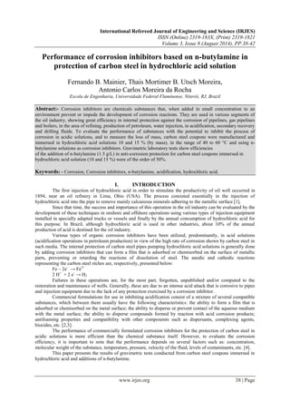 International Refereed Journal of Engineering and Science (IRJES) 
ISSN (Online) 2319-183X, (Print) 2319-1821 
Volume 3, Issue 8 (August 2014), PP.38-42 
Performance of corrosion inhibitors based on n-butylamine in 
protection of carbon steel in hydrochloric acid solution 
Fernando B. Mainier, Thais Mortimer B. Utsch Moreira, 
Antonio Carlos Moreira da Rocha 
Escola de Engenharia, Universidade Federal Fluminense, Niterói, RJ, Brazil 
Abstract:- Corrosion inhibitors are chemicals substances that, when added in small concentration to an 
environment prevent or impede the development of corrosion reactions. They are used in various segments of 
the oil industry, showing great efficiency in internal protection against the corrosion of pipelines, gas pipelines 
and boilers, in the area of refining, production of petroleum, water injection, in acidification, secondary recovery 
and drilling fluids. To evaluate the performance of substances with the potential to inhibit the process of 
corrosion in acidic solutions, and to measure the loss of mass, carbon steel coupons were manufactured and 
immersed in hydrochloric acid solutions 10 and 15 % (by mass), in the range of 40 to 60 °C and using n-butylamine 
solutions as corrosion inhibitors. Gravimetric laboratory tests show efficiencies 
of the addition of n-butylamine (1.5 g/L) in anti-corrosion protection for carbon steel coupons immersed in 
hydrochloric acid solution (10 and 15 %) were of the order of 50%. 
Keywords: - Corrosion, Corrosion inhibitors, n-butylamine, acidification, hydrochloric acid. 
I. INTRODUCTION 
The first injection of hydrochloric acid in order to stimulate the productivity of oil well occurred in 
1894, near an oil refinery in Lima, Ohio (USA). The process consisted essentially in the injection of 
hydrochloric acid into the pipe to remove mainly calcareous minerals adhering to the metallic surface [1]. 
Since that time, the success and importance of this operation in the oil industry can be evaluated by the 
development of these techniques in onshore and offshore operations using various types of injection equipment 
installed in specially adapted trucks or vessels and finally by the annual consumption of hydrochloric acid for 
this purpose. In Brazil, although hydrochloric acid is used in other industries, about 10% of the annual 
production of acid is destined for the oil industry. 
Various types of organic corrosion inhibitors have been utilized, predominantly, in acid solutions 
(acidification operations in petroleum production) in view of the high rate of corrosion shown by carbon steel in 
such media. The internal protection of carbon steel pipes pumping hydrochloric acid solutions is generally done 
by adding corrosion inhibitors that can form a film that is adsorbed or chemisorbed on the surface of metallic 
parts, preventing or retarding the reactions of dissolution of steel. The anodic and cathodic reactions 
representing the carbon steel etches are, respectively, presented below: 
Fe – 2e- → Fe2+ 
2 H+ + 2 e- → H2 
Failures in these operations are, for the most part, forgotten, unpublished and/or computed to the 
restoration and maintenance of wells. Generally, these are due to an intense acid attack that is corrosive to pipes 
and injection equipment due to the lack of any protection exercised by a corrosion inhibitor. 
Commercial formulations for use in inhibiting acidification consist of a mixture of several compatible 
substances, which between them usually have the following characteristics: the ability to form a film that is 
adsorbed or chemisorbed on the metal surface; the ability to disperse or prevent contact of the aqueous medium 
with the metal surface; the ability to disperse compounds formed by reaction with acid corrosion products; 
antifoaming properties and compatibility with other components such as dispersants, complexing agents, 
biocides, etc. [2,3]. 
The performance of commercially formulated corrosion inhibitors for the protection of carbon steel in 
acidic solutions is more efficient than the chemical substance itself. However, to evaluate the corrosion 
efficiency, it is important to note that the performance depends on several factors such as: concentration, 
molecular weight of the substance, temperature, pressure, velocity of the fluid, levels of contaminants, etc. [4]. 
This paper presents the results of gravimetric tests conducted from carbon steel coupons immersed in 
hydrochloric acid and additions of n-butylamine. 
www.irjes.org 38 | Page 
 
