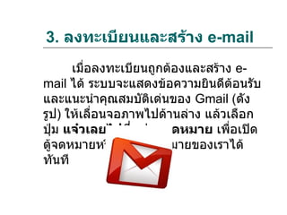 3. ลงทะเบียนและสร้าง e-mail
      เมื่อลงทะเบียนถูกต้องและสร้าง e-
mail ได้ ระบบจะแสดงข้อความยินดีต้อนรับ
และแนะนำาคุณสมบัตเด่นของ Gmail (ดัง
                    ิ
รูป) ให้เลื่อนจอภาพไปด้านล่าง แล้วเลือก
ปุ่ม แจ๋วเลยไปที่กล่องจดหมาย เพือเปิด
                                   ่
ตู้จดหมายหรือกล่องจดหมายของเราได้
ทันที
 