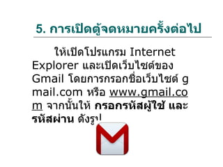 5. การเปิดตู้จดหมายครั้งต่อไป
    ให้เปิดโปรแกรม Internet
Explorer และเปิดเว็บไซต์ของ
Gmail โดยการกรอกชือเว็บไซต์ g
                    ่
mail.com หรือ www.gmail.co
m จากนั้นให้ กรอกรหัสผูใช้ และ
                       ้
รหัสผ่าน ดังรูป
 