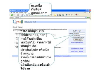 กรอกชื่อ
        เว็บไซต์
        gmail.com




กรอกรหัสผูใช้ เช่น
            ้
chidchanok.nbr (
กรณีตัวอย่างที่ลง
ทะเบียนไว้) จากภาพใช้
รหัสผูใช้ คือ
      ้
sirichai.nbr เพื่อเปิด
ตู้จดหมาย
จากนั้นกรอกรหัสผ่านให้
ถูกต้อง
แล้วเลือกปุ่ม ลงชือเข้า
                  ่
ใช้งาน
 