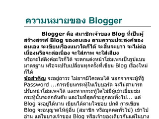 ความหมายของ Blogger
          Blogger คือ สมาชิกเจ้าของ Blog ที่เป็นผู้
สร้างสรรค์ Blog ของตนเอง ตามความประสงค์ของ
ตนเอง จะเขียนเรื่องแนวใดก็ได้ จะสั้นจะยาว จะไม่ต่อ
เนื่องหรือจะต่อเนื่อง จะใส่ภาพ จะใส่เสียง
หรือจะใส่ลิงค์อะไรก็ได้ จะตกแต่งหน้าโฮมเพจเป็นรูปแบบ
มาตรฐาน หรือจะปรับเปลียนทุกครั้งทีเขียน Blog เรื่องใหม่
                         ่         ่
ก็ได้
ข้อสำาคัญ จะอยู่ถาวร ไม่อาจมีใครลบได้ นอกจากจะผูทรู้
                                                   ้ ี่
Password ...การเขียนกระทูในเว็บบอร์ด จะไม่สามารถ
                              ้
ปรับหน้าโฮมเพจได้ และหากกระทู้ใดไม่มีผเข้าเยี่ยมชม
                                        ู้
กระทู้นนจะตกอันดับ และในทีสุดก็จะถูกลบทิ้งไป... แต่
       ั้                   ่
Blog จะอยู่ได้นาน เขียนได้ตามใจชอบ ปกติ การเขียน
Blog จะอนุญาตให้ผอื่น (สมาชิก หรือบุคคลทั่วไป) เข้าไป
                     ู้
อ่าน แต่ในบางเจ้าของ Blog หรือเจ้าของเดียวกันแต่ในบาง
 