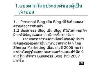 1.แบ่งตามวัตถุประสงค์ของผูเป็น
                          ้
 เจ้าของ
1.1 Personal Blog เป็น Blog ที่ใช้เพื่อสนอง
ความต้องการส่วนตัว
1.2 Business Blog เป็น Blog ที่ใช้ในทางธุรกิจ
มีการให้ข้อมูลและอาจจะมีการซือขายด้วย
                             ้
      จากผลการสำารวจความคิดเห็นของผู้บริหาร
ระดับสูงขององค์กรชันนำาทางธุรกิจทั่วโลก โดย
                   ้
Sherpa Marketing เมื่อปลายปี 2006 พบว่า
องค์กรใหญ่ๆในแถบประเทศเอเชียและแปซิฟิค มี
แนวโน้มที่จะทำา Business Blog ในปี 2007
มากขึ้น
 