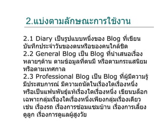 2.แบ่งตามลักษณะการใช้งาน
2.1 Diary เป็นรูปแบบหนึ่งของ Blog ที่เขียน
บันทึกประจำาวันของตนหรือของคนใกล้ชิด
2.2 General Blog เป็น Blog ที่นำาเสนอเรื่อง
หลายๆด้าน ตามข้อมูลที่ตนมี หรือตามกระแสนิยม
หรือตามเทศกาล
2.3 Professional Blog เป็น Blog ที่ผู้มีความรู้
มีประสบการณ์ มีความถนัดในเรื่องใดเรื่องหนึ่ง
หรือเป็นแฟนพันธุ์แท้เรื่องใดเรื่องหนึ่ง เขียนบล็อก
เฉพาะกลุ่มเรื่องใดเรื่องหนึ่งเพียงกลุมเรื่องเดียว
                                     ่
เช่น เรื่องรถ เรื่องการซ่อมแซมบ้าน เรื่องการเลี้ยง
ดูลูก เรื่องการดูแลผู้สูงวัย
 