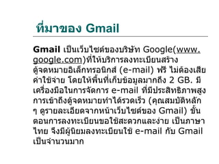 ทีมาของ Gmail
  ่
Gmail เป็นเว็บไซต์ของบริษัท Google(www.
google.com)ที่ให้บริการลงทะเบียนสร้าง
ตู้จดหมายอิเล็กทรอนิกส์ (e-mail) ฟรี ไม่ต้องเสีย
ค่าใช้จ่าย โดยให้พื้นที่เก็บข้อมูลมากถึง 2 GB. มี
เครื่องมือในการจัดการ e-mail ที่มีประสิทธิภาพสูง
การเข้าถึงตู้จดหมายทำาได้รวดเร็ว (คุณสมบัติหลัก
ๆ ดูรายละเอียดจากหน้าเว็บไซต์ของ Gmail) ขั้น
ตอนการลงทะเบียนขอใช้สะดวกและง่าย เป็นภาษา
ไทย จึงมีผนิยมลงทะเบียนใช้ e-mail กับ Gmail
            ู้
เป็นจำานวนมาก
 