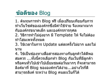 ข้อดีของ Blog
1. ต้นทุนการทำา Blog ฟรี เมื่อเปรียบเทียบกับการ
ทำาเว็บไซต์ขององค์กรซึ่งมีค่าใช้จ่าย จึงเหมาะมาก
กับองค์กรขนาดเล็ก และองค์กรการกุศล
2. วิธีการทำาไม่ยุ่งยาก มี Template ให้ จึงไม่ต้อง
ทำาโฮมเพจทั้งหมด
3. ใช้เวลาในการ Update แต่ละครั้งไม่ยาก และไม่
นาน
4. ใช้เป็นช่องทางสื่อสารสองทางกับลูกค้าได้ดีพอ
สมควร ...ทั้งนี้ควรเลือกทำา Blog กับเว็บที่มีลูกค้า
หรือคนทั่วไปเข้าไปเยี่ยมชมต่อวันมากๆ ก็จะสามารถ
ลิงค์มาที่ Blog ขององค์กรได้ง่าย...อย่างไรก็ดี
สามารถลิงค์ ระหว่าง Blog คนละเว็บก็ได้
 
