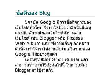 ข้อดีของ Blog
       ปัจจุบัน Google มีการซื้อกิจการของ
เว็บไซต์ทั่วโลก จึงทำาให้ฝั่งขวามือนันมีเมนู
                                     ้
และสัญลักษณ์ของเว็บไซต์ดังๆ หลาย
เว็บไซต์ เช่น Blogger หรือ Picassa
Web Album และ ฟังก์ชั่นอื่นๆ อีกหลาย
ตัวที่จะทำาให้เราใช้งานเว็บในเครือข่ายของ
Google ได้อย่างคุมค่า  ้
       เพื่อนๆที่สมัคร Gmail เรียบร้อยแล้ว
สามารถทำาตามวิธีดงต่อไปนี้ ในการสมัคร
                     ั
Blogger มาใช้งานกัน
 