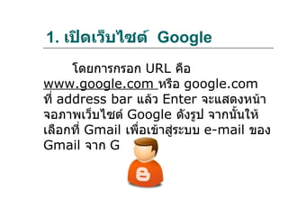 1. เปิดเว็บไซต์ Google
      โดยการกรอก URL คือ
www.google.com หรือ google.com
ที่ address bar แล้ว Enter จะแสดงหน้า
จอภาพเว็บไซต์ Google ดังรูป จากนั้นให้
เลือกที่ Gmail เพื่อเข้าสู่ระบบ e-mail ของ
Gmail จาก Google
 