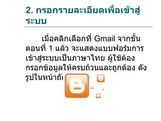 2. กรอกรายละเอียดเพื่อเข้าสู่
ระบบ
     เมื่อคลิกเลือกที่ Gmail จากขัน
                                  ้
ตอนที่ 1 แล้ว จะแสดงแบบฟอร์มการ
เข้าสูระบบเป็นภาษาไทย ผู้ใช้ต้อง
      ่
กรอกข้อมูลให้ครบถ้วนและถูกต้อง ดัง
รูปในหน้าถัดไป
 