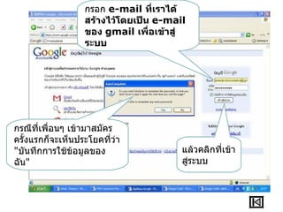 กรอก e-mail ที่เราได้
                  สร้างไว้โดยเป็น e-mail
                  ของ gmail เพื่อเข้าสู่
                  ระบบ




กรณีที่เพื่อนๆ เข้ามาสมัคร
ครั้งแรกก็จะเห็นประโยคที่ว่า
"บันทึกการใช้ข้อมูลของ                 แล้วคลิกทีเข้า
                                                 ่
ฉัน"                                   สู่ระบบ
 