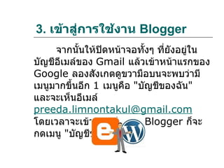 3. เข้าสู่การใช้งาน Blogger
     จากนันให้ปิดหน้าจอทั้งๆ ที่ยังอยู่ใน
           ้
บัญชีอีเมล์ของ Gmail แล้วเข้าหน้าแรกของ
Google ลองสังเกตดูขวามือบนจะพบว่ามี
เมนูมากขึ้นอีก 1 เมนูคือ "บัญชีของฉัน"
และจะเห็นอีเมล์
preeda.limnontakul@gmail.com
โดยเวลาจะเข้าสูการใช้งาน Blogger ก็จะ
                ่
กดเมนู "บัญชีของฉัน"
 