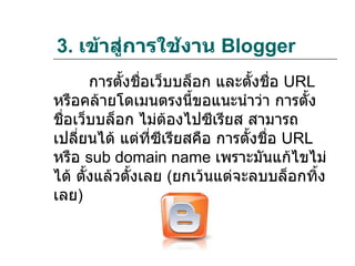 3. เข้าสู่การใช้งาน Blogger
       การตังชือเว็บบล็อก และตังชื่อ URL
            ้ ่                   ้
หรือคล้ายโดเมนตรงนีขอแนะนำาว่า การตั้ง
                        ้
ชื่อเว็บบล็อก ไม่ต้องไปซีเรียส สามารถ
เปลี่ยนได้ แต่ที่ซีเรียสคือ การตั้งชื่อ URL
หรือ sub domain name เพราะมันแก้ไขไม่
ได้ ตั้งแล้วตั้งเลย (ยกเว้นแต่จะลบบล็อกทิ้ง
เลย)
 