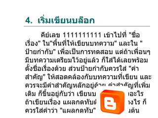 4. เริมเขียนบล็อก
      ่
        คีย์เลข 1111111111 เข้าไปที่ "ชือ  ่
เรื่อง" ใน"พื้นที่ให้เขียนบทความ" และใน "
ป้ายกำากับ" เพื่อเป็นการทดสอบ แต่ถ้าเพื่อนๆ
มีบทความเตรียมไว้อยู่แล้ว ก็ใส่ได้เลยพร้อม
ตั้งชื่อเรื่องด้วย ส่วนป้ายกำากับควรใส่ "คำา
สำาคัญ" ให้สอดคล้องกับบทความที่เขียน และ
ควรจะมีคำาสำาคัญหลักอยู่ด้วย คำาสำาคัญที่เพิ่ม
เติม ก็ขึ้นอยู่กับว่า เขียนบทความเรื่องอะไร
ถ้าเขียนเรื่อง แผลกดทับต้องดูแลอย่างไร ก็
ควรใส่คำาว่า "แผลกดทับ" ไปด้วย เป็นต้น
 