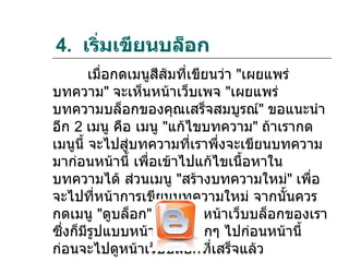 4. เริมเขียนบล็อก
      ่
        เมื่อกดเมนูสีส้มที่เขียนว่า "เผยแพร่
บทความ" จะเห็นหน้าเว็บเพจ "เผยแพร่
บทความบล็อกของคุณเสร็จสมบูรณ์" ขอแนะนำา
อีก 2 เมนู คือ เมนู "แก้ไขบทความ" ถ้าเรากด
เมนูนี้ จะไปสู่บทความที่เราพึ่งจะเขียนบทความ
มาก่อนหน้านี้ เพื่อเข้าไปแก้ไขเนื้อหาใน
บทความได้ ส่วนเมนู "สร้างบทความใหม่" เพื่อ
จะไปที่หน้าการเขียนบทความใหม่ จากนันควร    ้
กดเมนู "ดูบล็อก" ก็จะเห็นหน้าเว็บบล็อกของเรา
ซึ่งก็มีรปแบบหน้าตาที่เลือกๆ ไปก่อนหน้านี้
         ู
ก่อนจะไปดูหน้าเว็บบล็อกที่เสร็จแล้ว
 