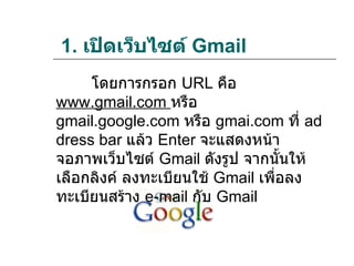 1. เปิดเว็บไซต์ Gmail
     โดยการกรอก URL คือ
www.gmail.com หรือ
gmail.google.com หรือ gmai.com ที่ ad
dress bar แล้ว Enter จะแสดงหน้า
จอภาพเว็บไซต์ Gmail ดังรูป จากนั้นให้
เลือกลิงค์ ลงทะเบียนใช้ Gmail เพื่อลง
ทะเบียนสร้าง e-mail กับ Gmail
 