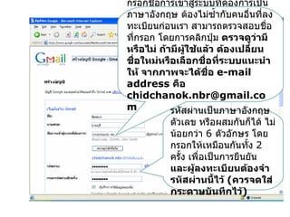 กรอกชื่อการเข้าสู่ระบบทีต้องการเป็น
                         ่
ภาษาอังกฤษ ต้องไม่ซำ้ากับคนอื่นที่ลง
ทะเบียนก่อนเรา สามารถตรวจสอบชื่อ
ทีกรอก โดยการคลิกปุ่ม ตรวจดูว่ามี
  ่
หรือไม่ ถ้ามีผู้ใช้แล้ว ต้องเปลี่ยน
ชื่อใหม่หรือเลือกชื่อที่ระบบแนะนำา
ให้ จากภาพจะได้ชอ e-mail
                     ื่
address คือ
chidchanok.nbr@gmail.co
m          รหัสผ่านเป็นภาษาอังกฤษ
          ตัวเลข หรือผสมกันก็ได้ ไม่
          น้อยกว่า 6 ตัวอักษร โดย
          กรอกให้เหมือนกันทั้ง 2
          ครั้ง เพื่อเป็นการยืนยัน
          และผู้ลงทะเบียนต้องจำา
          รหัสผ่านนี้ไว้ (ควรจดใส่
          กระดาษบันทึกไว้)
 