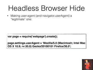 Headless Browser Hide
• Making user-agent (and navigator.userAgent) a
“legitimate” one:
var page = require(‘webpage').create();
page.settings.userAgent = ‘Mozilla/5.0 (Macintosh; Intel Mac
OS X 10.9; rv:30.0) Gecko/20100101 Firefox/30.0';
 