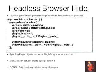 Headless Browser Hide
• Fake navigator object, populate PluginArray with whatever values you need.
• Spooﬁng Plugin objects inside the PluginArray is tedious and hard.
• Websites can actually create a plugin to test it.
• CONCLUSION: Not a good idea to spoof plugins.
page.onInitialized = function () {
    page.evaluate(function () {
        var oldNavigator = navigator;
        var oldPlugins = oldNavigator.plugins;
        var plugins = {};
        plugins.length = 1;
        plugins.__proto__ = oldPlugins.__proto__;
        window.navigator = {plugins: plugins};
        window.navigator.__proto__ = oldNavigator.__proto__;
    });
};
 