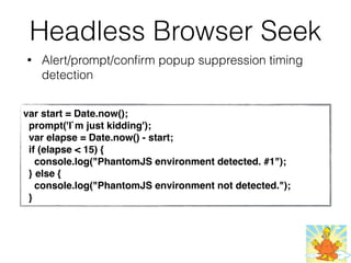 Headless Browser Seek
• Alert/prompt/conﬁrm popup suppression timing
detection
var start = Date.now();
  prompt('I`m just kidding');
  var elapse = Date.now() - start;
  if (elapse < 15) {
    console.log("PhantomJS environment detected. #1");
  } else {
    console.log("PhantomJS environment not detected.");
  }
 