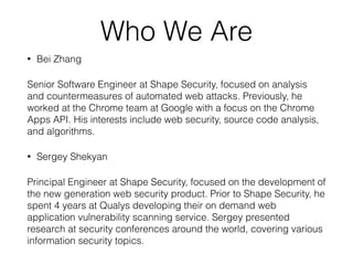 Who We Are
• Bei Zhang
Senior Software Engineer at Shape Security, focused on analysis
and countermeasures of automated web attacks. Previously, he
worked at the Chrome team at Google with a focus on the Chrome
Apps API. His interests include web security, source code analysis,
and algorithms.
• Sergey Shekyan
Principal Engineer at Shape Security, focused on the development of
the new generation web security product. Prior to Shape Security, he
spent 4 years at Qualys developing their on demand web
application vulnerability scanning service. Sergey presented
research at security conferences around the world, covering various
information security topics.
 