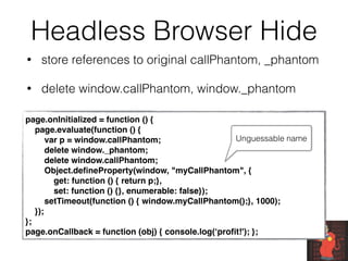 Headless Browser Hide
• store references to original callPhantom, _phantom
• delete window.callPhantom, window._phantom
page.onInitialized = function () {
    page.evaluate(function () {
        var p = window.callPhantom;
        delete window._phantom;
        delete window.callPhantom;
        Object.deﬁneProperty(window, "myCallPhantom", {
            get: function () { return p;},
            set: function () {}, enumerable: false});
        setTimeout(function () { window.myCallPhantom();}, 1000);
    });
};
page.onCallback = function (obj) { console.log(‘proﬁt!'); };
Unguessable name
 