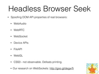 Headless Browser Seek
• Spooﬁng DOM API properties of real browsers:
• WebAudio
• WebRTC
• WebSocket
• Device APIs
• FileAPI
• WebGL
• CSS3 - not observable. Defeats printing.
• Our research on WebSockets: http://goo.gl/degwTr
 