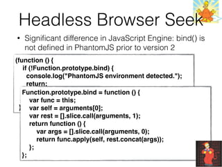 Headless Browser Seek
• Signiﬁcant difference in JavaScript Engine: bind() is
not deﬁned in PhantomJS prior to version 2
(function () {
    if (!Function.prototype.bind) {
      console.log("PhantomJS environment detected.");
      return;
    }
    console.log("PhantomJS environment not detected.");
  })();
Function.prototype.bind = function () {
var func = this;
var self = arguments[0];
var rest = [].slice.call(arguments, 1);
return function () {
var args = [].slice.call(arguments, 0);
return func.apply(self, rest.concat(args));
};
};
 