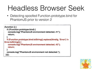 Headless Browser Seek
• Detecting spoofed Function.prototype.bind for
PhantomJS prior to version 2
(function () {
    if (!Function.prototype.bind) {
      console.log("PhantomJS environment detected. #1");
      return;
    }
    if (Function.prototype.bind.toString().replace(/bind/g, 'Error') !=
Error.toString()) {
      console.log("PhantomJS environment detected. #2");
      return;
    }
    console.log("PhantomJS environment not detected.");
  })();
 