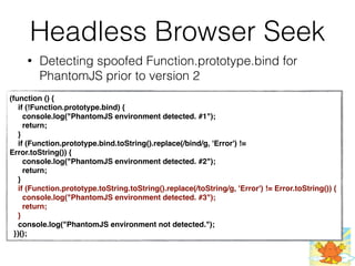 Headless Browser Seek
• Detecting spoofed Function.prototype.bind for
PhantomJS prior to version 2
(function () {
    if (!Function.prototype.bind) {
      console.log("PhantomJS environment detected. #1");
      return;
    }
    if (Function.prototype.bind.toString().replace(/bind/g, 'Error') !=
Error.toString()) {
      console.log("PhantomJS environment detected. #2");
      return;
    }
    if (Function.prototype.toString.toString().replace(/toString/g, 'Error') != Error.toString()) {
      console.log("PhantomJS environment detected. #3");
      return;
    }
    console.log("PhantomJS environment not detected.");
  })();
 