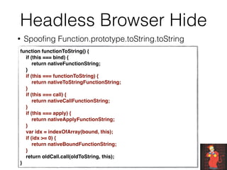 Headless Browser Hide
• Spooﬁng Function.prototype.toString.toString
function functionToString() {
    if (this === bind) {
        return nativeFunctionString;
    }
    if (this === functionToString) {
        return nativeToStringFunctionString;
    }
    if (this === call) {
        return nativeCallFunctionString;
    }
    if (this === apply) {
        return nativeApplyFunctionString;
    }
    var idx = indexOfArray(bound, this);
    if (idx >= 0) {
        return nativeBoundFunctionString;
    }
    return oldCall.call(oldToString, this);
}
 